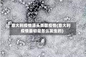 意大利疫情源头美国疫情(意大利疫情最初是怎么发生的)