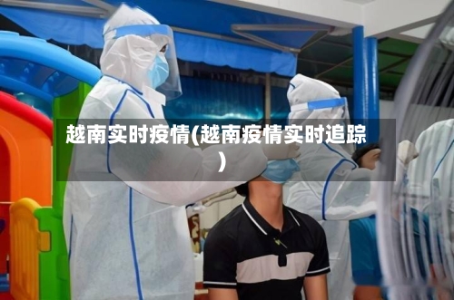 越南实时疫情(越南疫情实时追踪)-第2张图片