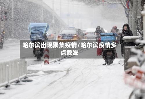 哈尔滨出现聚集疫情/哈尔滨疫情多点散发-第1张图片