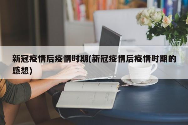 新冠疫情后疫情时期(新冠疫情后疫情时期的感想)